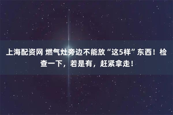 上海配资网 燃气灶旁边不能放“这5样”东西！检查一下，若是有，赶紧拿走！